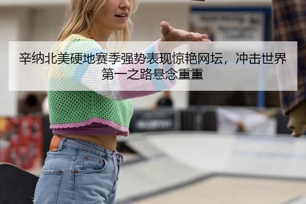 辛纳北美硬地赛季强势表现惊艳网坛，冲击世界第一之路悬念重重