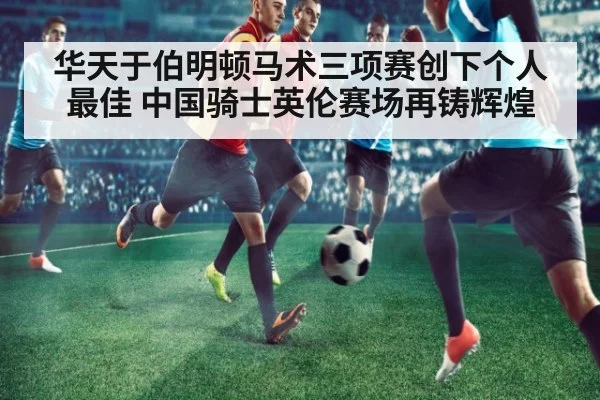 华天于伯明顿马术三项赛创下个人最佳 中国骑士英伦赛场再铸辉煌